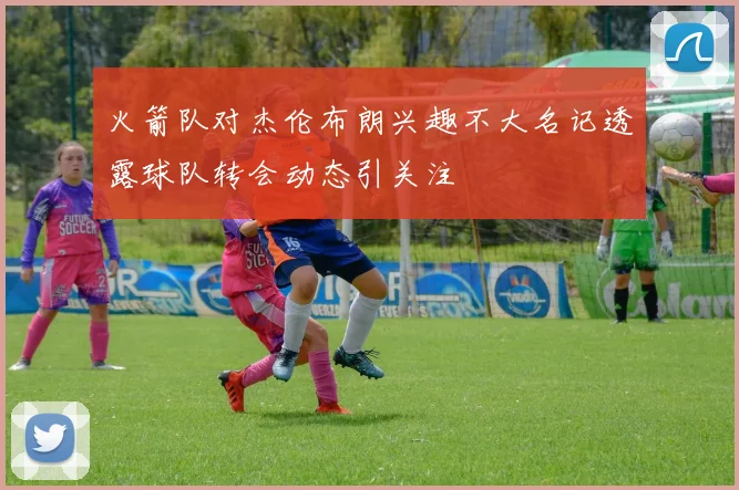 火箭队对杰伦布朗兴趣不大名记透露球队转会动态引关注