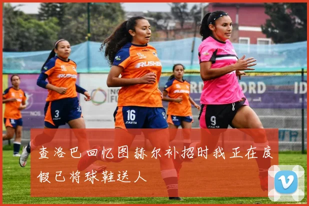 查洛巴回忆图赫尔补招时我正在度假已将球鞋送人