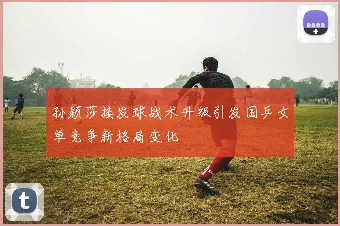 孙颖莎接发球战术升级引发国乒女单竞争新格局变化