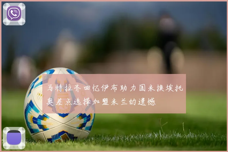 马特拉齐回忆伊布助力国米换埃托奥差点选择加盟米兰的遗憾