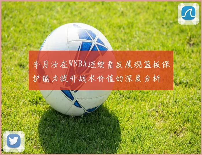 李月汝在WNBA连续首发展现篮板保护能力提升战术价值的深度分析