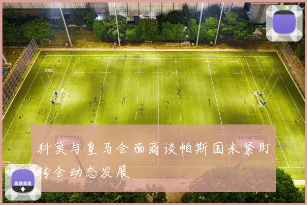 科莫与皇马会面商谈帕斯国米紧盯转会动态发展