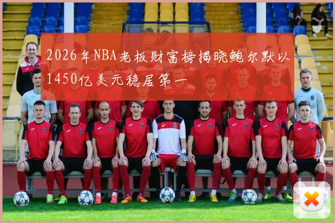 2026年NBA老板财富榜揭晓鲍尔默以1450亿美元稳居第一