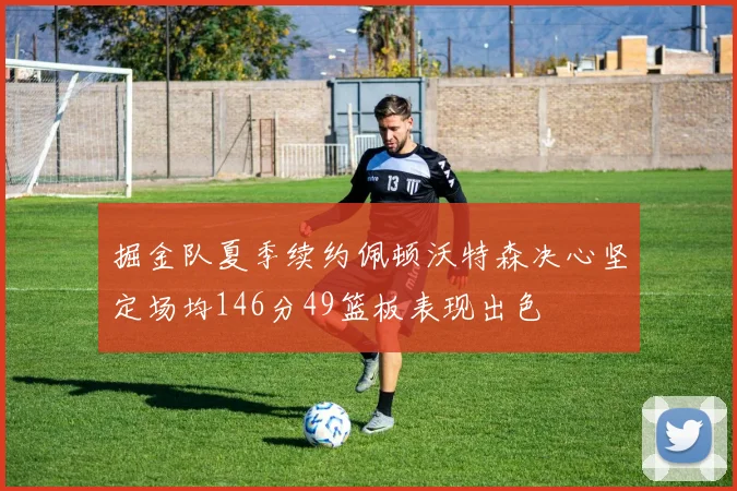 掘金队夏季续约佩顿沃特森决心坚定场均146分49篮板表现出色