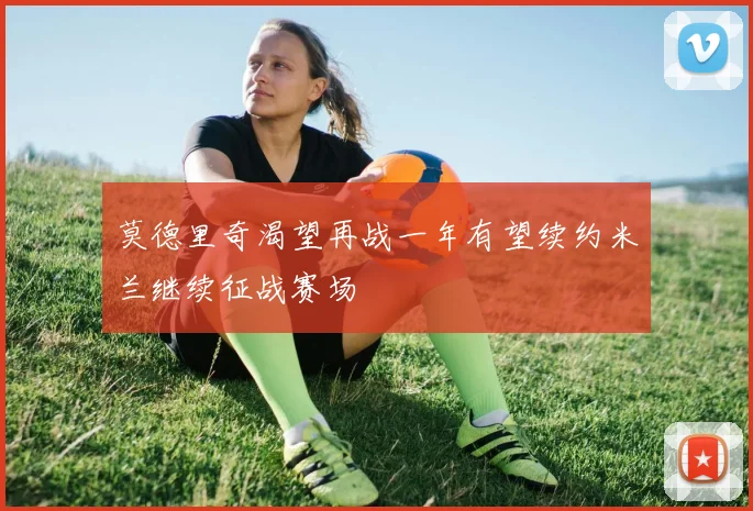 莫德里奇渴望再战一年有望续约米兰继续征战赛场