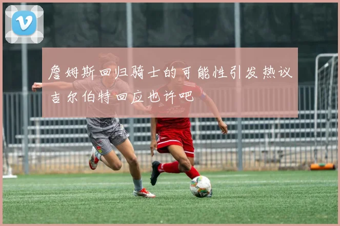 詹姆斯回归骑士的可能性引发热议吉尔伯特回应也许吧