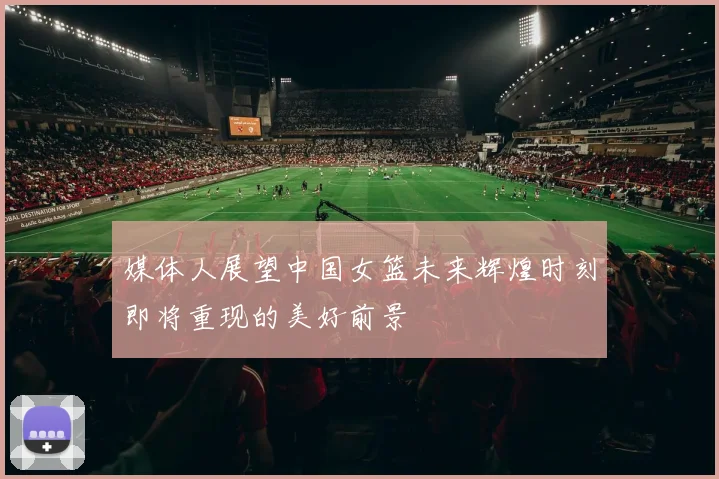 媒体人展望中国女篮未来辉煌时刻即将重现的美好前景