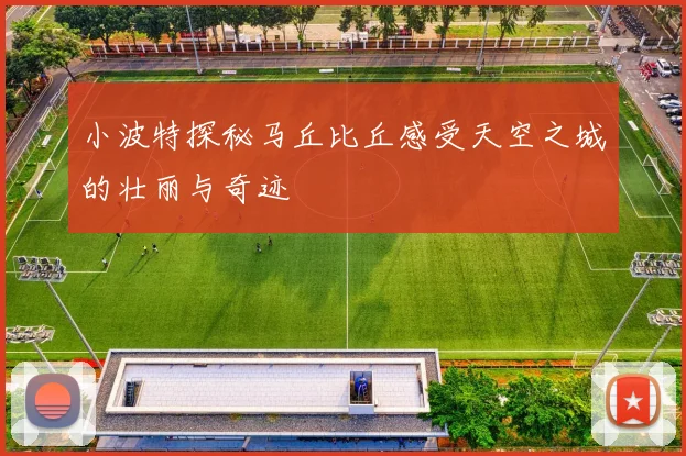 小波特探秘马丘比丘感受天空之城的壮丽与奇迹