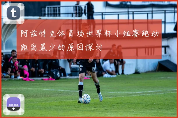 阿兹特克体育场世界杯小组赛跑动距离最少的原因探讨