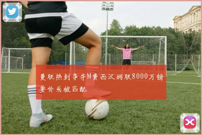 曼联热刺争夺M费西汉姆联8000万镑要价或被匹配