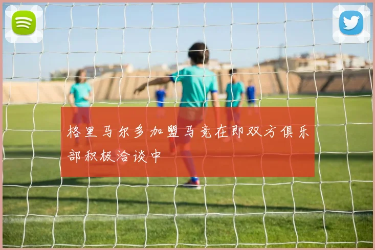 格里马尔多加盟马竞在即双方俱乐部积极洽谈中