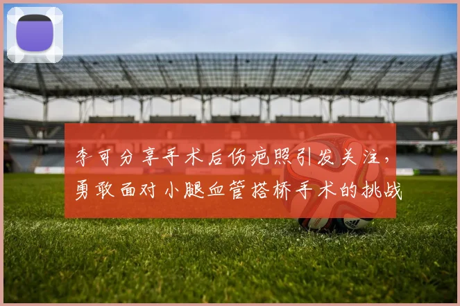 李可分享手术后伤疤照引发关注，勇敢面对小腿血管搭桥手术的挑战