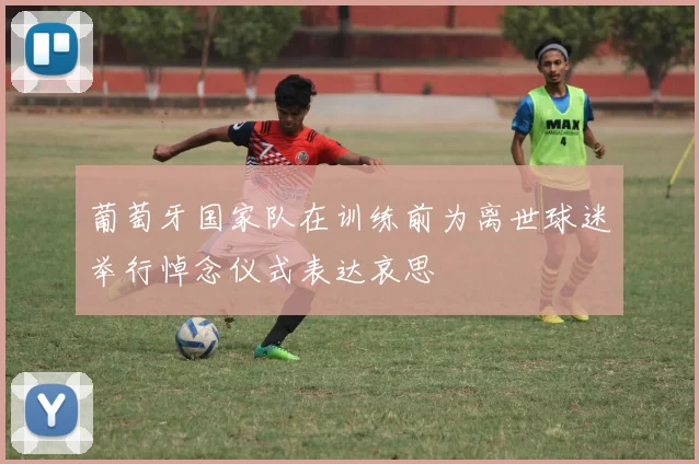 葡萄牙国家队在训练前为离世球迷举行悼念仪式表达哀思
