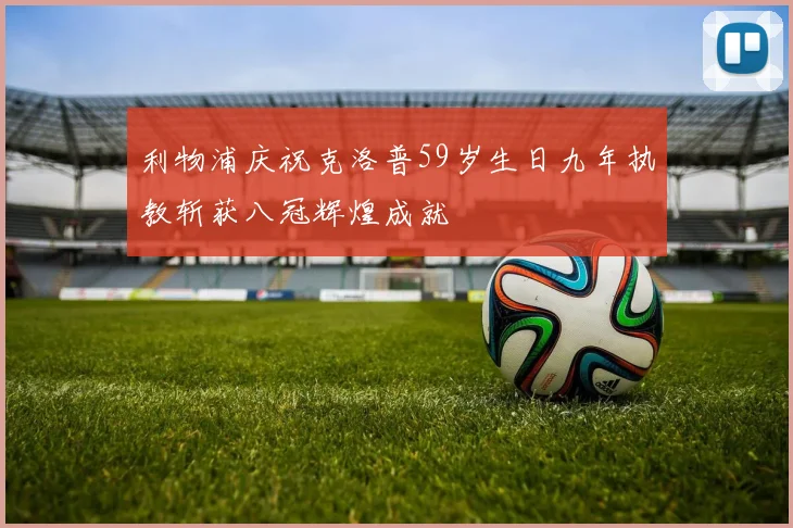 利物浦庆祝克洛普59岁生日九年执教斩获八冠辉煌成就