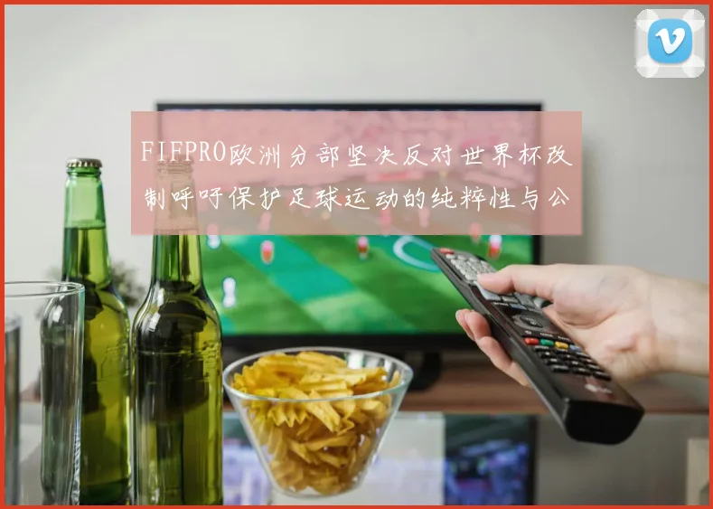 FIFPRO欧洲分部坚决反对世界杯改制呼吁保护足球运动的纯粹性与公平性