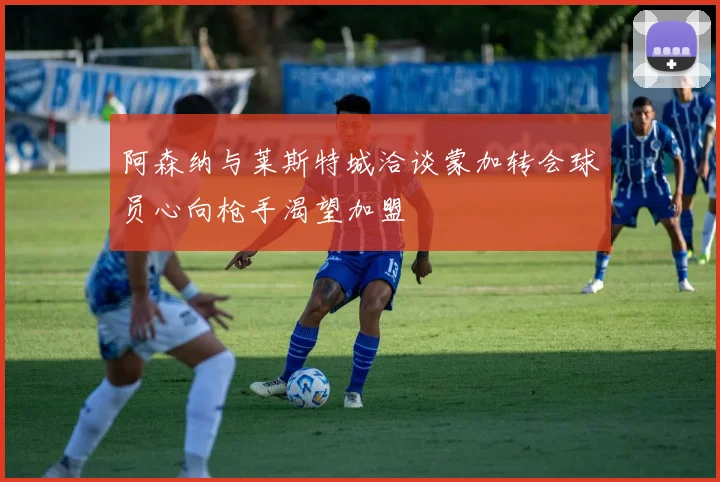 阿森纳与莱斯特城洽谈蒙加转会球员心向枪手渴望加盟